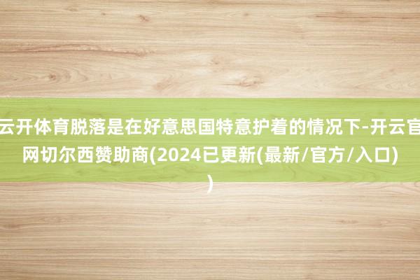 云开体育脱落是在好意思国特意护着的情况下-开云官网切尔西赞助商(2024已更新(最新/官方/入口)