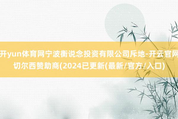 开yun体育网宁波衡说念投资有限公司斥地-开云官网切尔西赞助商(2024已更新(最新/官方/入口)