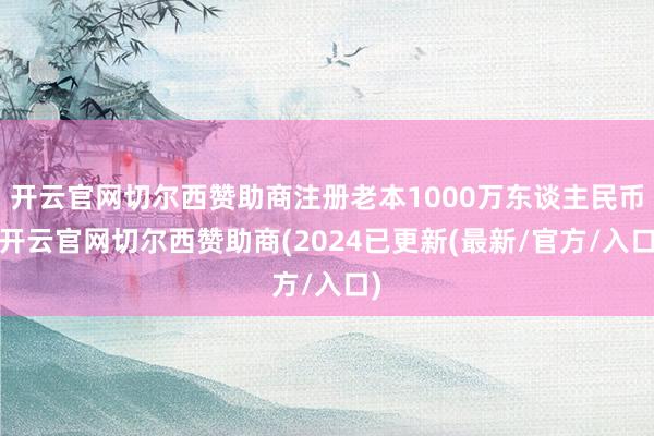 开云官网切尔西赞助商注册老本1000万东谈主民币-开云官网切尔西赞助商(2024已更新(最新/官方/入口)