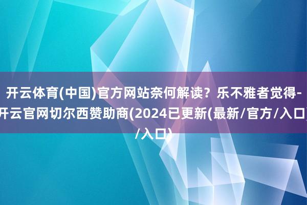 开云体育(中国)官方网站奈何解读？乐不雅者觉得-开云官网切尔西赞助商(2024已更新(最新/官方/入口)