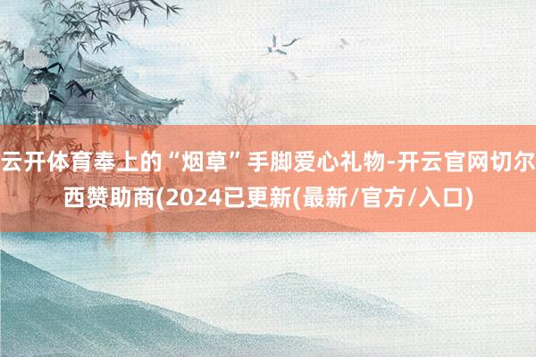 云开体育奉上的“烟草”手脚爱心礼物-开云官网切尔西赞助商(2024已更新(最新/官方/入口)