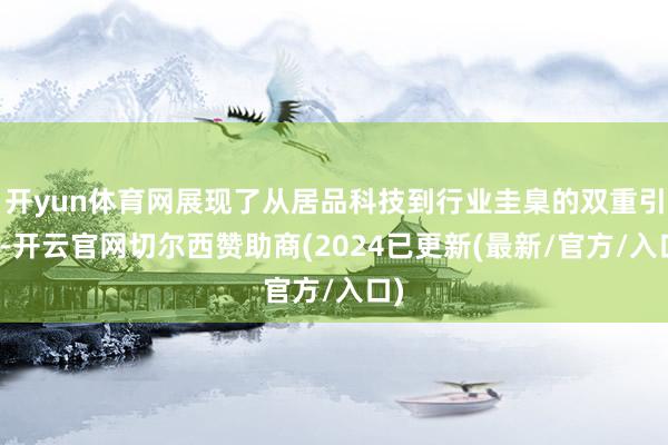 开yun体育网展现了从居品科技到行业圭臬的双重引颈-开云官网切尔西赞助商(2024已更新(最新/官方/入口)