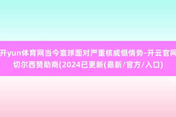 开yun体育网当今寰球面对严重核威慑情势-开云官网切尔西赞助商(2024已更新(最新/官方/入口)