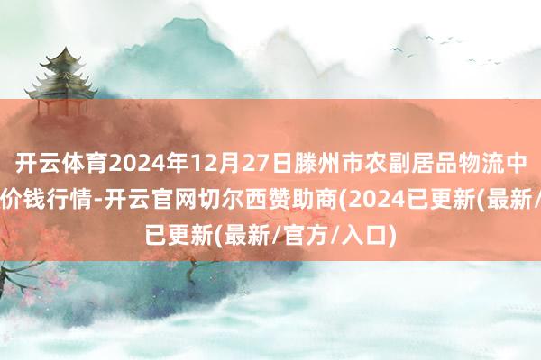 开云体育2024年12月27日滕州市农副居品物流中心有限公司价钱行情-开云官网切尔西赞助商(2024已更新(最新/官方/入口)