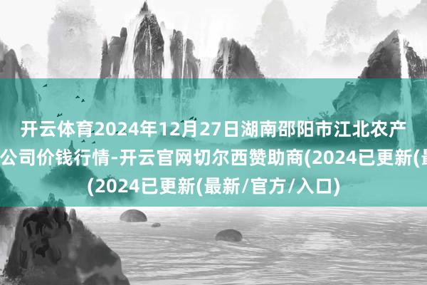 开云体育2024年12月27日湖南邵阳市江北农产物批发有限包袱公司价钱行情-开云官网切尔西赞助商(2024已更新(最新/官方/入口)