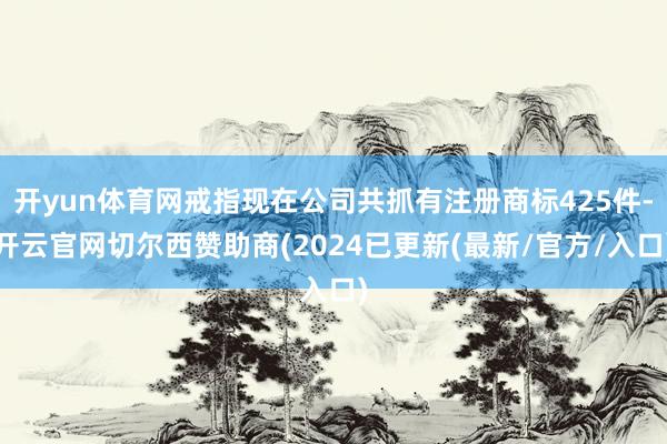开yun体育网戒指现在公司共抓有注册商标425件-开云官网切尔西赞助商(2024已更新(最新/官方/入口)