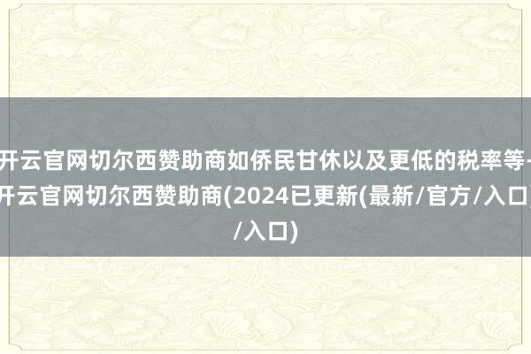 开云官网切尔西赞助商如侨民甘休以及更低的税率等-开云官网切尔西赞助商(2024已更新(最新/官方/入口)