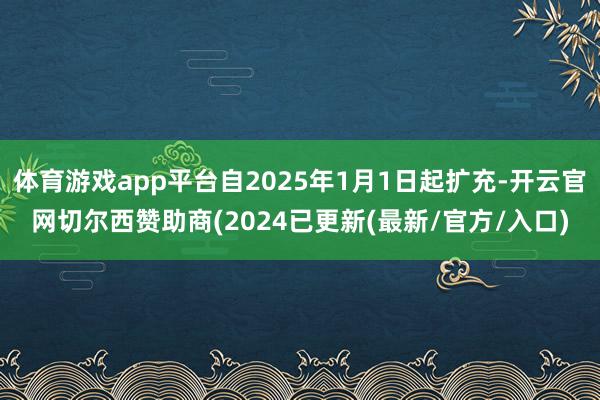 体育游戏app平台自2025年1月1日起扩充-开云官网切尔西赞助商(2024已更新(最新/官方/入口)