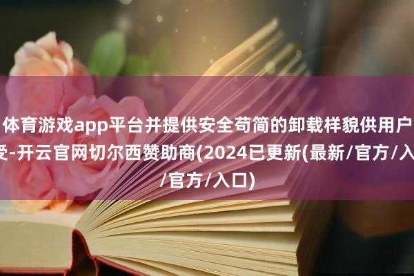 体育游戏app平台并提供安全苟简的卸载样貌供用户禁受-开云官网切尔西赞助商(2024已更新(最新/官方/入口)