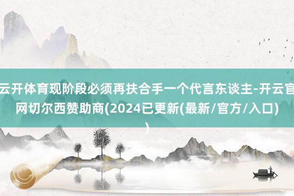 云开体育现阶段必须再扶合手一个代言东谈主-开云官网切尔西赞助商(2024已更新(最新/官方/入口)
