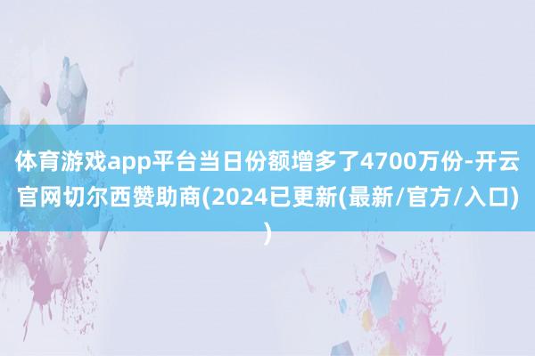 体育游戏app平台当日份额增多了4700万份-开云官网切尔西赞助商(2024已更新(最新/官方/入口)