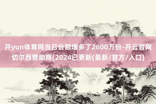 开yun体育网当日份额增多了2600万份-开云官网切尔西赞助商(2024已更新(最新/官方/入口)