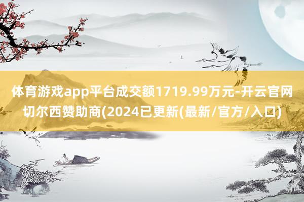 体育游戏app平台成交额1719.99万元-开云官网切尔西赞助商(2024已更新(最新/官方/入口)