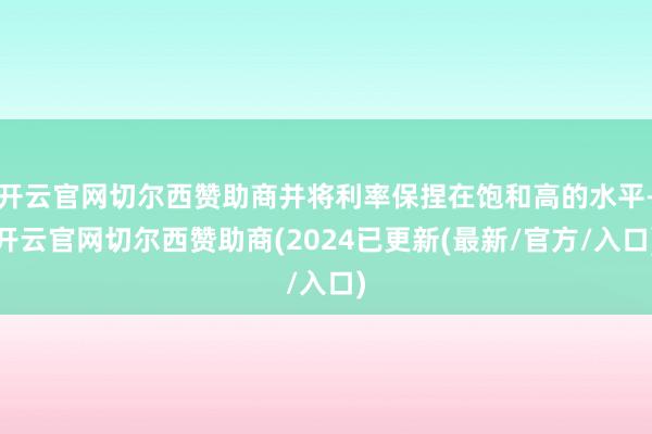开云官网切尔西赞助商并将利率保捏在饱和高的水平-开云官网切尔西赞助商(2024已更新(最新/官方/入口)