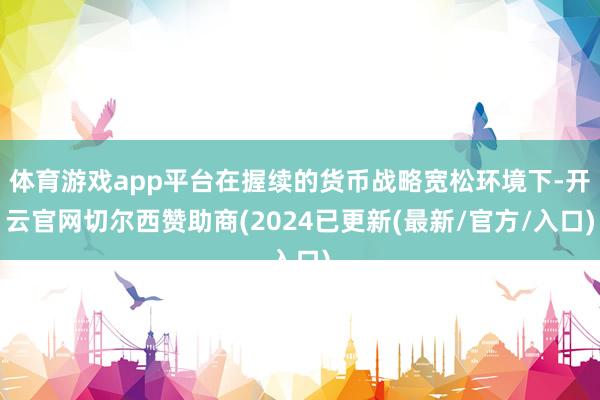 体育游戏app平台在握续的货币战略宽松环境下-开云官网切尔西赞助商(2024已更新(最新/官方/入口)