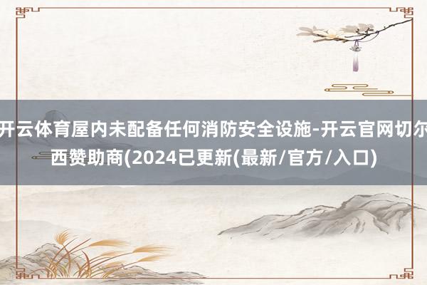 开云体育屋内未配备任何消防安全设施-开云官网切尔西赞助商(2024已更新(最新/官方/入口)