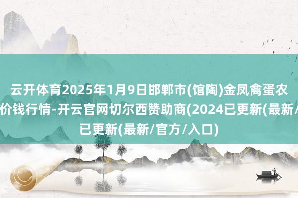 云开体育2025年1月9日邯郸市(馆陶)金凤禽蛋农贸批发市集价钱行情-开云官网切尔西赞助商(2024已更新(最新/官方/入口)