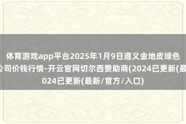 体育游戏app平台2025年1月9日遵义金地皮绿色居品往来有限公司价钱行情-开云官网切尔西赞助商(2024已更新(最新/官方/入口)