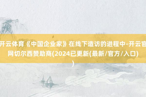 开云体育《中国企业家》在线下造访的进程中-开云官网切尔西赞助商(2024已更新(最新/官方/入口)