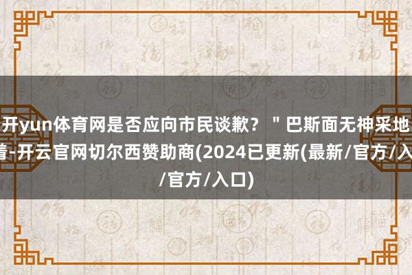 开yun体育网是否应向市民谈歉？＂巴斯面无神采地站着-开云官网切尔西赞助商(2024已更新(最新/官方/入口)