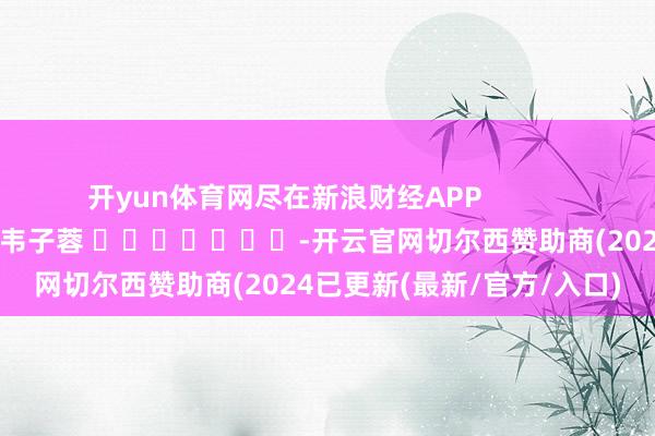 开yun体育网尽在新浪财经APP            						职守裁剪：韦子蓉 							-开云官网切尔西赞助商(2024已更新(最新/官方/入口)