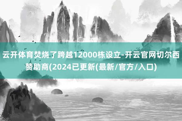 云开体育焚烧了跨越12000栋设立-开云官网切尔西赞助商(2024已更新(最新/官方/入口)