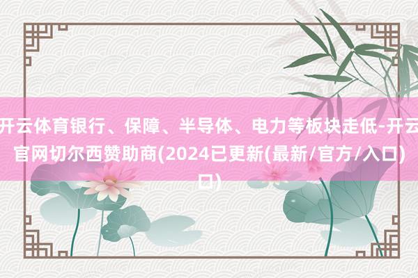 开云体育银行、保障、半导体、电力等板块走低-开云官网切尔西赞助商(2024已更新(最新/官方/入口)