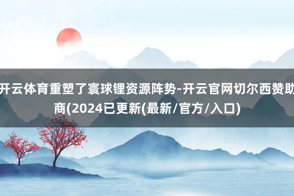 开云体育重塑了寰球锂资源阵势-开云官网切尔西赞助商(2024已更新(最新/官方/入口)