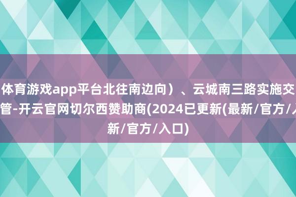 体育游戏app平台北往南边向）、云城南三路实施交通经管-开云官网切尔西赞助商(2024已更新(最新/官方/入口)