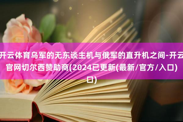 开云体育乌军的无东谈主机与俄军的直升机之间-开云官网切尔西赞助商(2024已更新(最新/官方/入口)