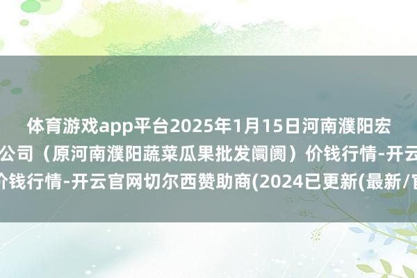 体育游戏app平台2025年1月15日河南濮阳宏进农副居品批发阛阓有限公司（原河南濮阳蔬菜瓜果批发阛阓）价钱行情-开云官网切尔西赞助商(2024已更新(最新/官方/入口)