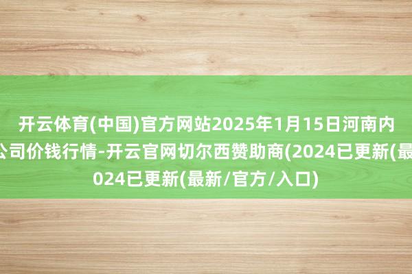 开云体育(中国)官方网站2025年1月15日河南内黄果蔬城有限公司价钱行情-开云官网切尔西赞助商(2024已更新(最新/官方/入口)