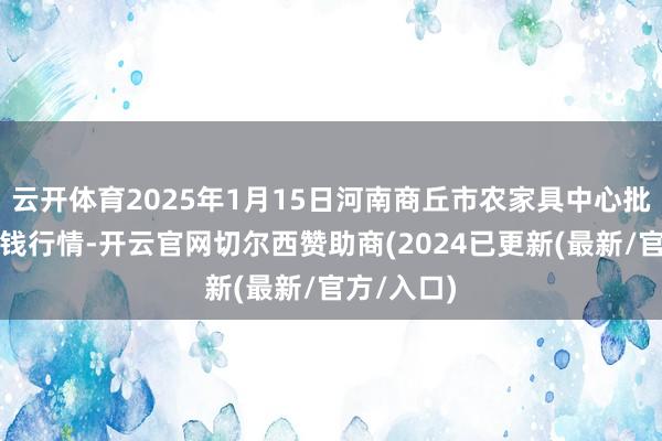 云开体育2025年1月15日河南商丘市农家具中心批发市集价钱行情-开云官网切尔西赞助商(2024已更新(最新/官方/入口)
