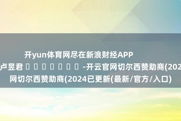 开yun体育网尽在新浪财经APP            						累赘剪辑：卢昱君 							-开云官网切尔西赞助商(2024已更新(最新/官方/入口)