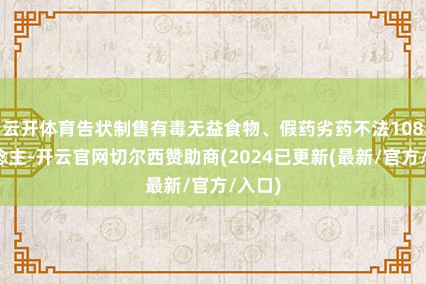云开体育告状制售有毒无益食物、假药劣药不法108东说念主-开云官网切尔西赞助商(2024已更新(最新/官方/入口)