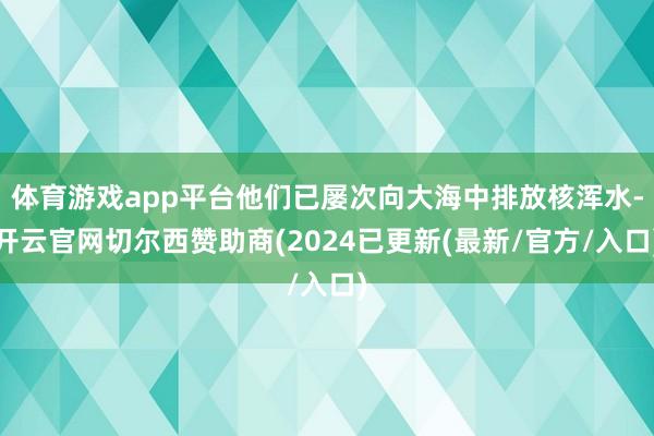 体育游戏app平台他们已屡次向大海中排放核浑水-开云官网切尔西赞助商(2024已更新(最新/官方/入口)