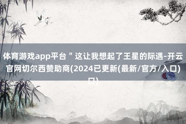 体育游戏app平台＂这让我想起了王星的际遇-开云官网切尔西赞助商(2024已更新(最新/官方/入口)