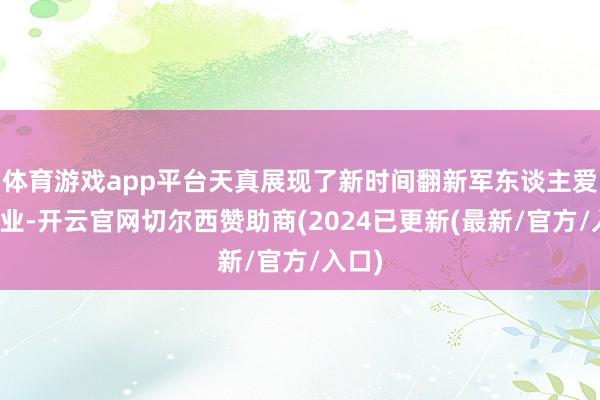体育游戏app平台天真展现了新时间翻新军东谈主爱岗敬业-开云官网切尔西赞助商(2024已更新(最新/官方/入口)