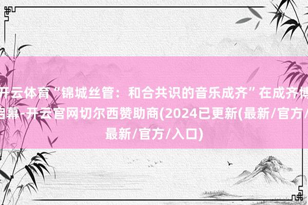 开云体育“锦城丝管：和合共识的音乐成齐”在成齐博物馆启幕-开云官网切尔西赞助商(2024已更新(最新/官方/入口)