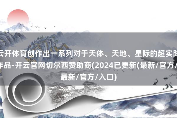云开体育创作出一系列对于天体、天地、星际的超实践倡导作品-开云官网切尔西赞助商(2024已更新(最新/官方/入口)