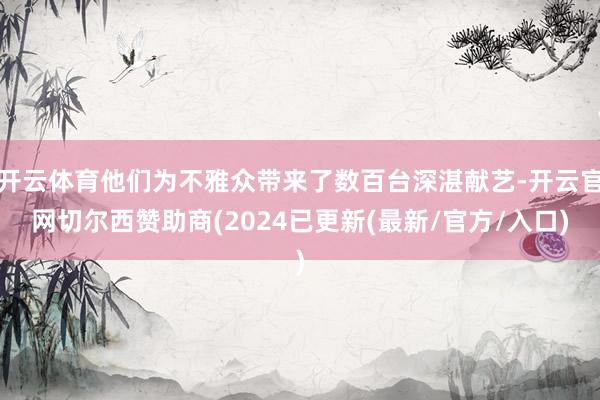 开云体育他们为不雅众带来了数百台深湛献艺-开云官网切尔西赞助商(2024已更新(最新/官方/入口)