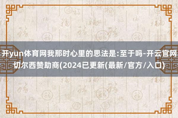 开yun体育网我那时心里的思法是:至于吗-开云官网切尔西赞助商(2024已更新(最新/官方/入口)
