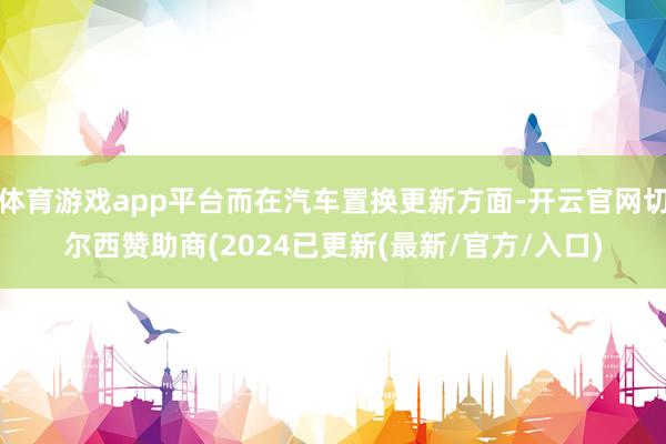 体育游戏app平台而在汽车置换更新方面-开云官网切尔西赞助商(2024已更新(最新/官方/入口)