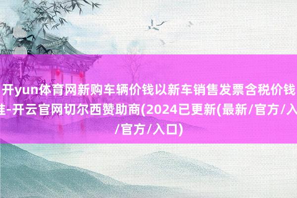开yun体育网新购车辆价钱以新车销售发票含税价钱为准-开云官网切尔西赞助商(2024已更新(最新/官方/入口)