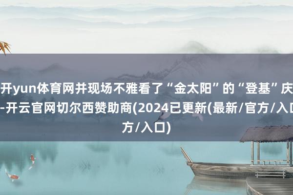 开yun体育网并现场不雅看了“金太阳”的“登基”庆典-开云官网切尔西赞助商(2024已更新(最新/官方/入口)