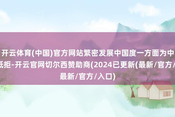 开云体育(中国)官方网站繁密发展中国度一方面为中国抱抵拒-开云官网切尔西赞助商(2024已更新(最新/官方/入口)