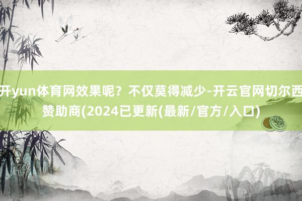开yun体育网效果呢？不仅莫得减少-开云官网切尔西赞助商(2024已更新(最新/官方/入口)