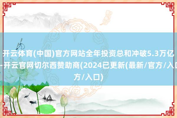 开云体育(中国)官方网站全年投资总和冲破5.3万亿元-开云官网切尔西赞助商(2024已更新(最新/官方/入口)