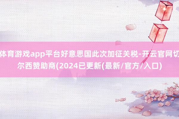 体育游戏app平台好意思国此次加征关税-开云官网切尔西赞助商(2024已更新(最新/官方/入口)