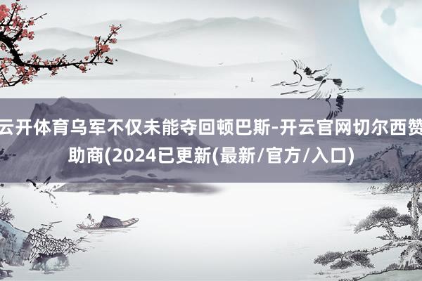 云开体育乌军不仅未能夺回顿巴斯-开云官网切尔西赞助商(2024已更新(最新/官方/入口)